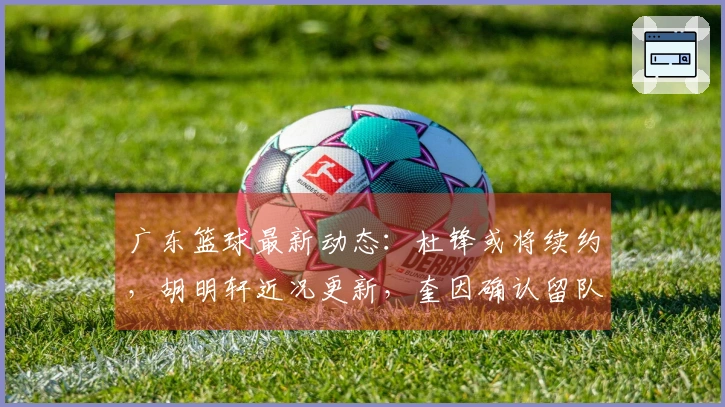 广东篮球最新动态：杜锋或将续约，胡明轩近况更新，奎因确认留队