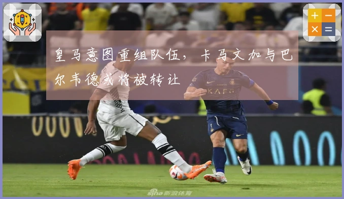 皇马意图重组队伍，卡马文加与巴尔韦德或将被转让