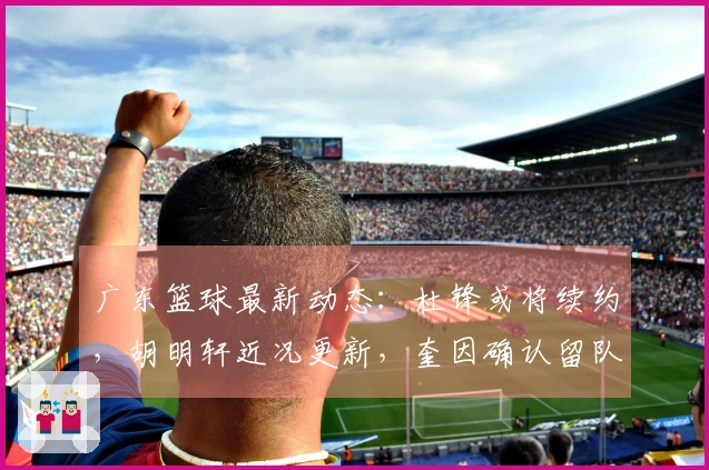 广东篮球最新动态：杜锋或将续约，胡明轩近况更新，奎因确认留队