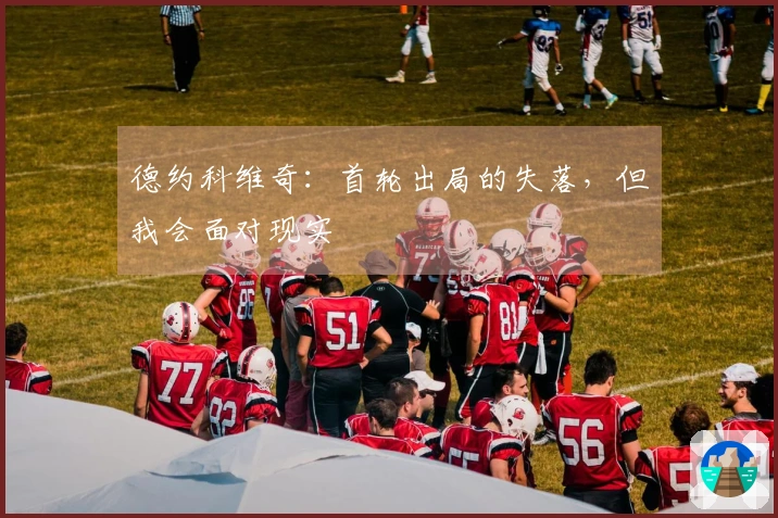 德约科维奇：首轮出局的失落，但我会面对现实