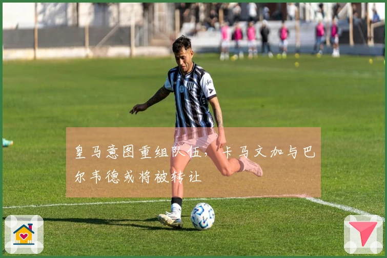 皇马意图重组队伍，卡马文加与巴尔韦德或将被转让