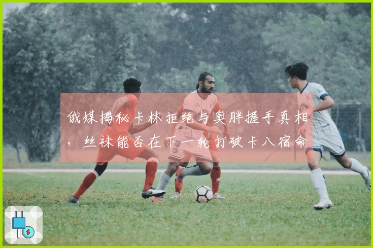 俄媒揭秘卡林拒绝与奥胖握手真相，丝袜能否在下一轮打破卡八宿命